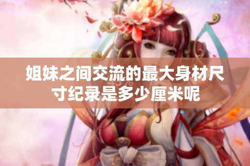 姐妹之间交流的最大身材尺寸纪录是多少厘米呢