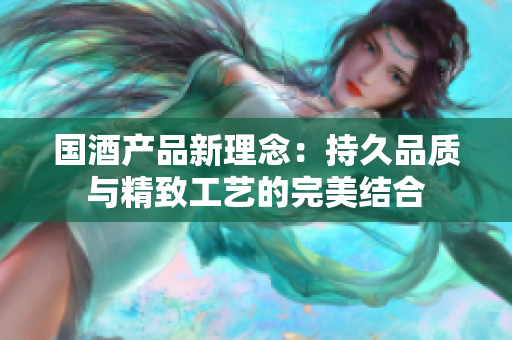 国酒产品新理念：持久品质与精致工艺的完美结合
