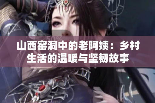 山西窑洞中的老阿姨：乡村生活的温暖与坚韧故事