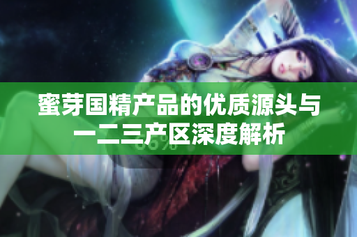 蜜芽国精产品的优质源头与一二三产区深度解析