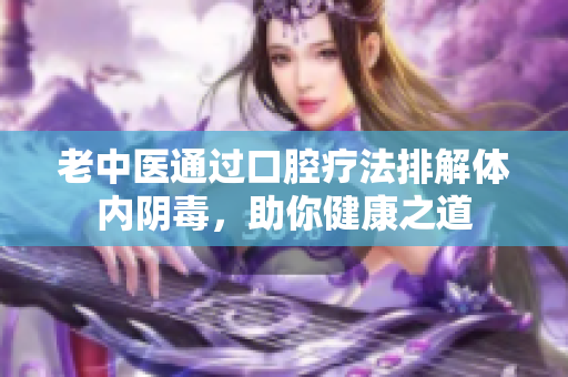 老中医通过口腔疗法排解体内阴毒，助你健康之道