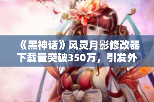 《黑神话》风灵月影修改器下载量突破350万，引发外国玩家捐款热潮