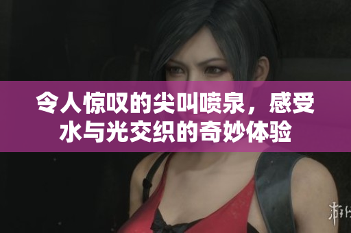 令人惊叹的尖叫喷泉，感受水与光交织的奇妙体验