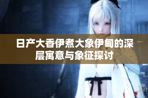 日产大香伊煮大象伊甸的深层寓意与象征探讨