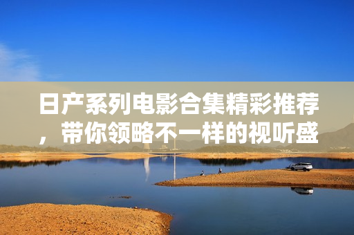 日产系列电影合集精彩推荐，带你领略不一样的视听盛宴