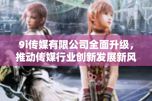 9i传媒有限公司全面升级，推动传媒行业创新发展新风潮