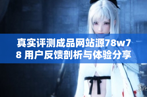 真实评测成品网站源78w78 用户反馈剖析与体验分享