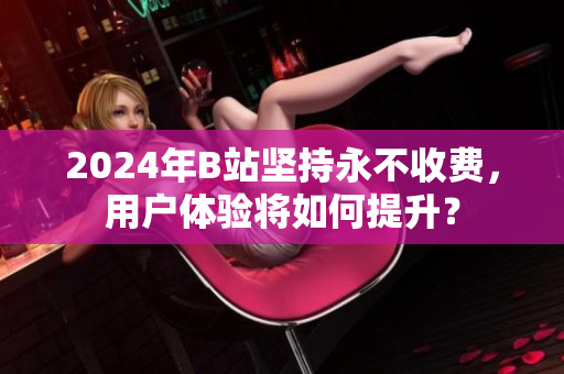 2024年B站坚持永不收费，用户体验将如何提升？