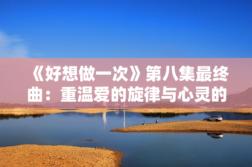 《好想做一次》第八集最终曲：重温爱的旋律与心灵的交融