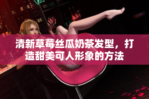清新草莓丝瓜奶茶发型，打造甜美可人形象的方法