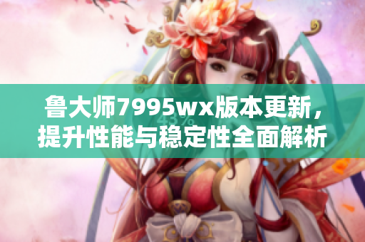 鲁大师7995wx版本更新，提升性能与稳定性全面解析