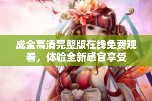 成全高清完整版在线免费观看，体验全新感官享受