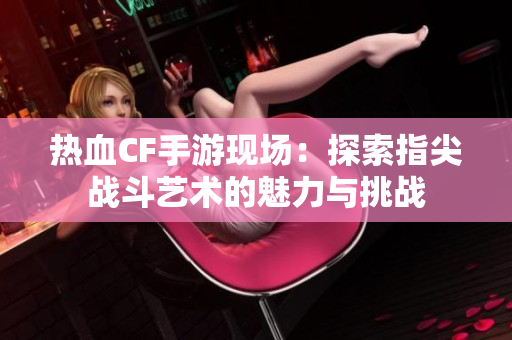 热血CF手游现场：探索指尖战斗艺术的魅力与挑战