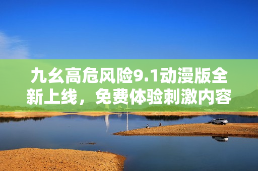 九幺高危风险9.1动漫版全新上线，免费体验刺激内容！