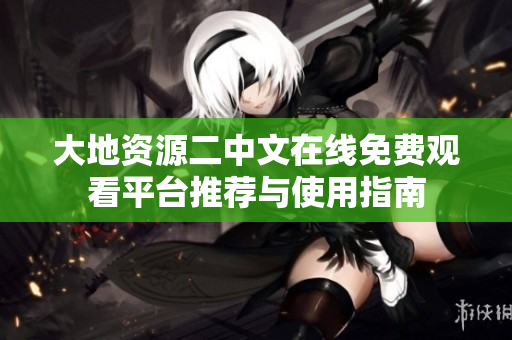 大地资源二中文在线免费观看平台推荐与使用指南