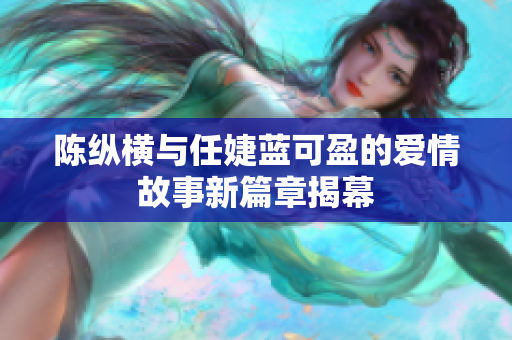 陈纵横与任婕蓝可盈的爱情故事新篇章揭幕