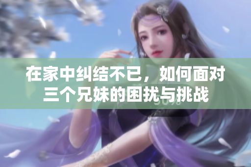 在家中纠结不已，如何面对三个兄妹的困扰与挑战
