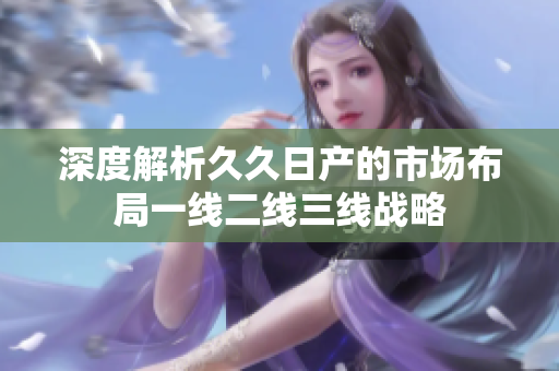 深度解析久久日产的市场布局一线二线三线战略