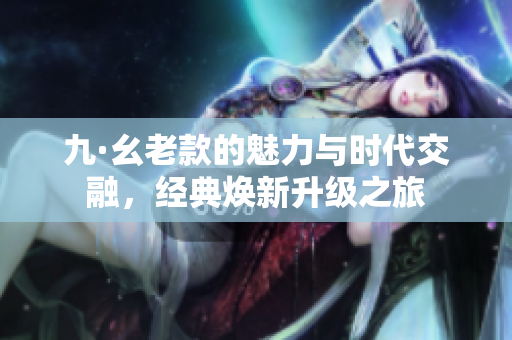九·幺老款的魅力与时代交融，经典焕新升级之旅