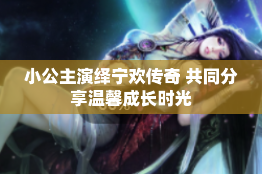 小公主演绎宁欢传奇 共同分享温馨成长时光