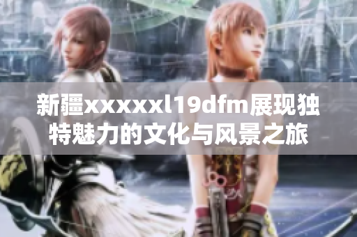 新疆xxxxxl19dfm展现独特魅力的文化与风景之旅