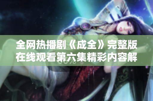 全网热播剧《成全》完整版在线观看第六集精彩内容解析