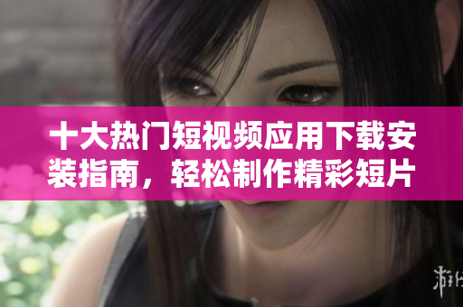 十大热门短视频应用下载安装指南，轻松制作精彩短片