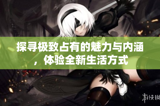 探寻极致占有的魅力与内涵，体验全新生活方式