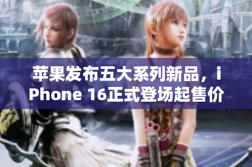 苹果发布五大系列新品，iPhone 16正式登场起售价5999元
