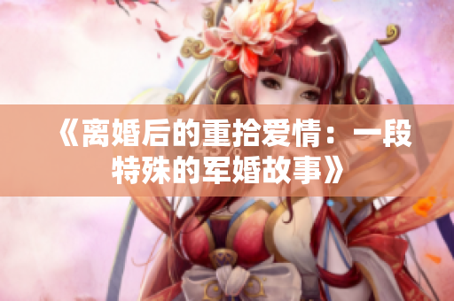 《离婚后的重拾爱情：一段特殊的军婚故事》