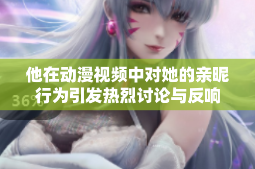 他在动漫视频中对她的亲昵行为引发热烈讨论与反响