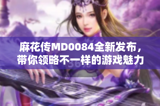麻花传MD0084全新发布，带你领略不一样的游戏魅力