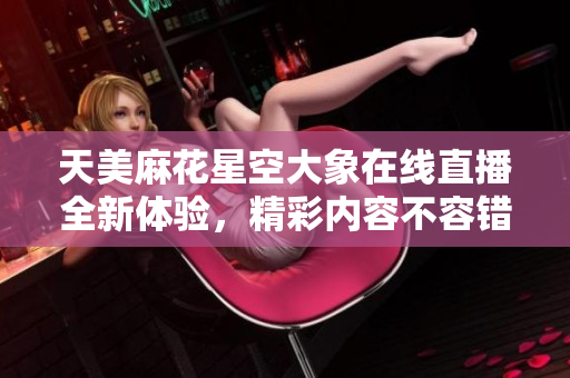 天美麻花星空大象在线直播全新体验，精彩内容不容错过
