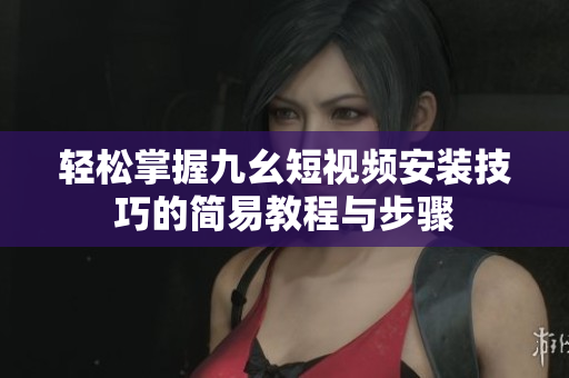 轻松掌握九幺短视频安装技巧的简易教程与步骤