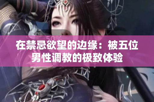 在禁忌欲望的边缘：被五位男性调教的极致体验