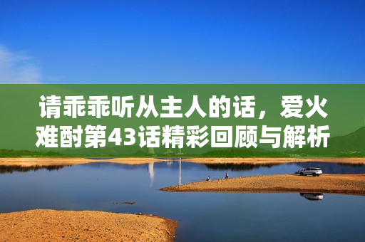 请乖乖听从主人的话，爱火难酎第43话精彩回顾与解析