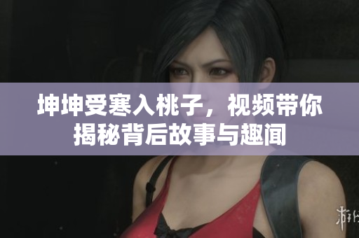 坤坤受寒入桃子，视频带你揭秘背后故事与趣闻