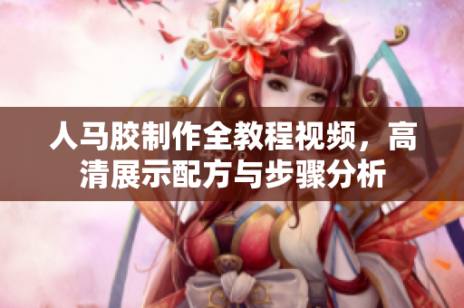 人马胶制作全教程视频，高清展示配方与步骤分析