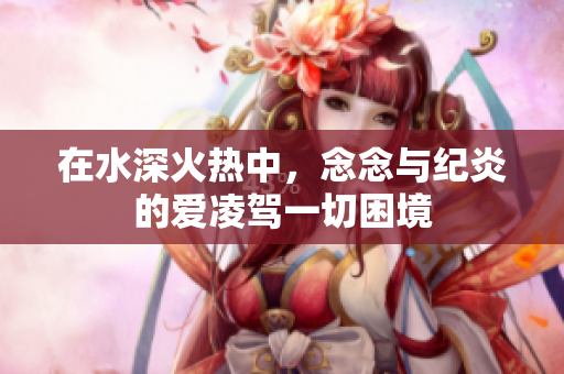 在水深火热中，念念与纪炎的爱凌驾一切困境
