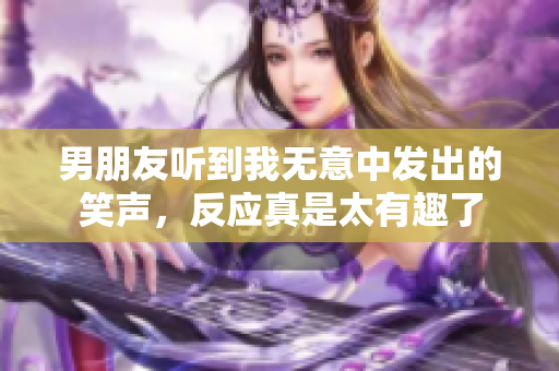 男朋友听到我无意中发出的笑声，反应真是太有趣了