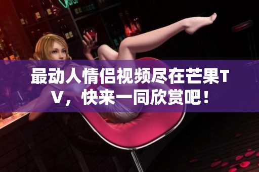 最动人情侣视频尽在芒果TV，快来一同欣赏吧！