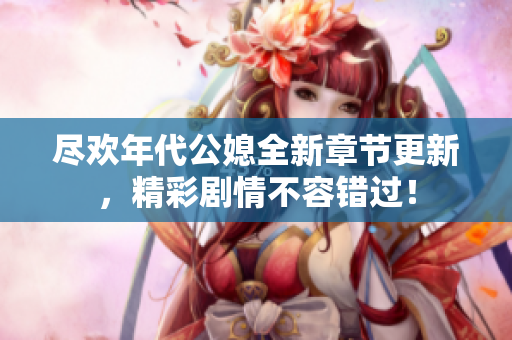 尽欢年代公媳全新章节更新，精彩剧情不容错过！