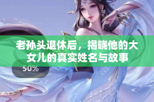 老孙头退休后，揭晓他的大女儿的真实姓名与故事