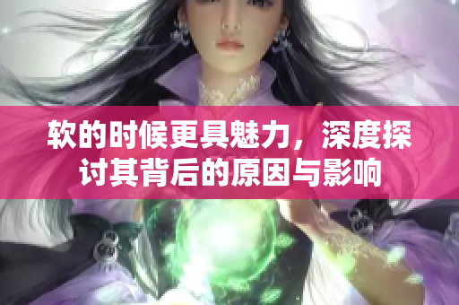 软的时候更具魅力，深度探讨其背后的原因与影响