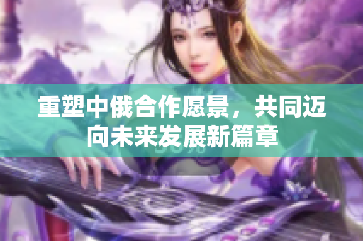 重塑中俄合作愿景，共同迈向未来发展新篇章