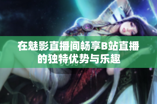 在魅影直播间畅享B站直播的独特优势与乐趣