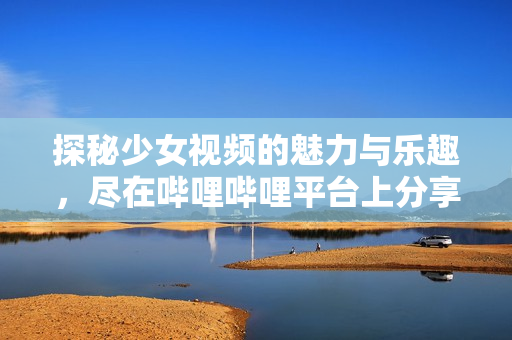 探秘少女视频的魅力与乐趣，尽在哔哩哔哩平台上分享！