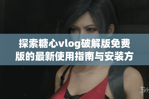 探索糖心vlog破解版免费版的最新使用指南与安装方法