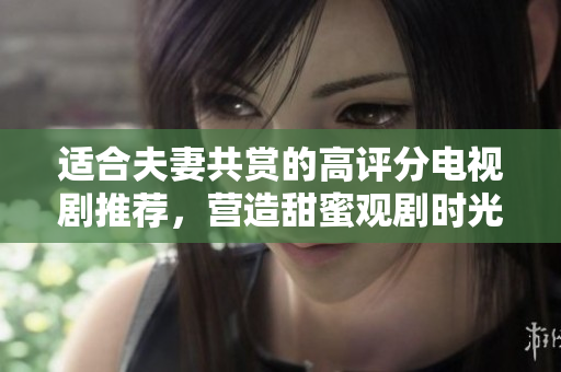 适合夫妻共赏的高评分电视剧推荐，营造甜蜜观剧时光