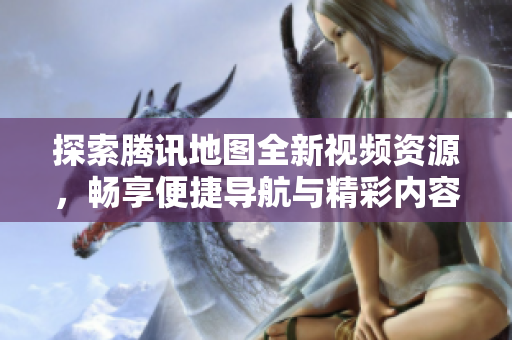 探索腾讯地图全新视频资源，畅享便捷导航与精彩内容